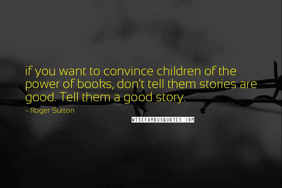 Roger Sutton Quotes: if you want to convince children of the power of books, don't tell them stories are good. Tell them a good story.