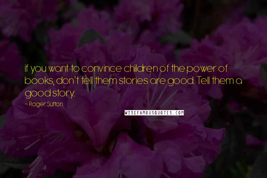 Roger Sutton Quotes: if you want to convince children of the power of books, don't tell them stories are good. Tell them a good story.