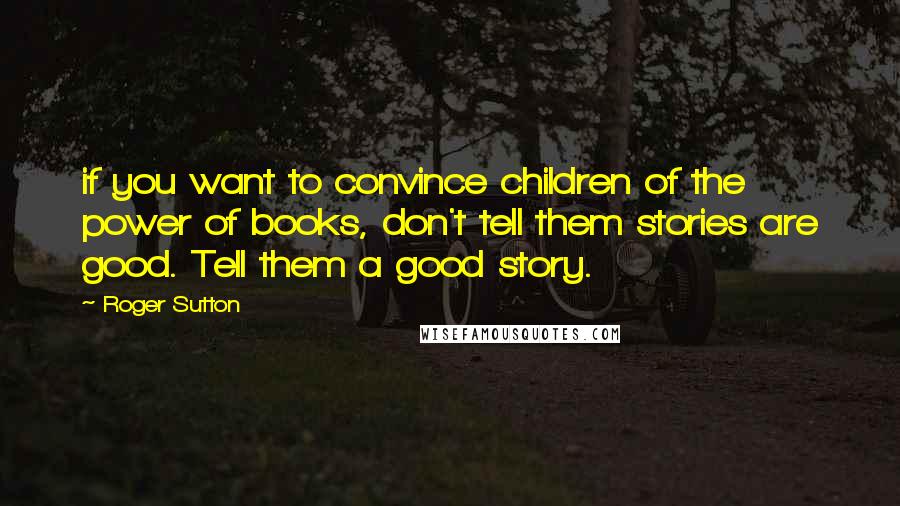 Roger Sutton Quotes: if you want to convince children of the power of books, don't tell them stories are good. Tell them a good story.