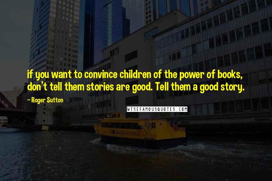 Roger Sutton Quotes: if you want to convince children of the power of books, don't tell them stories are good. Tell them a good story.