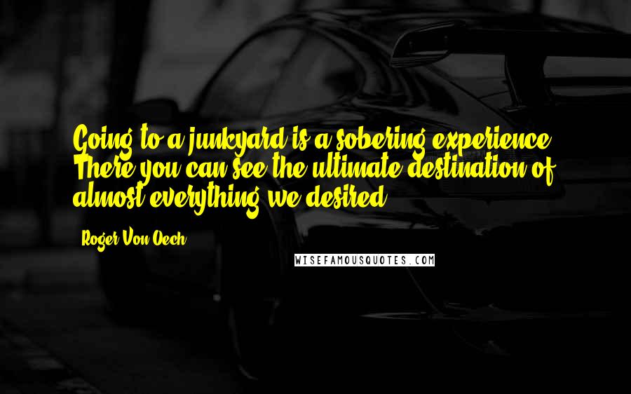 Roger Von Oech Quotes: Going to a junkyard is a sobering experience. There you can see the ultimate destination of almost everything we desired.
