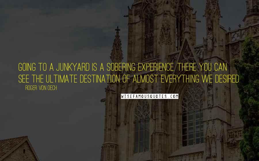 Roger Von Oech Quotes: Going to a junkyard is a sobering experience. There you can see the ultimate destination of almost everything we desired.