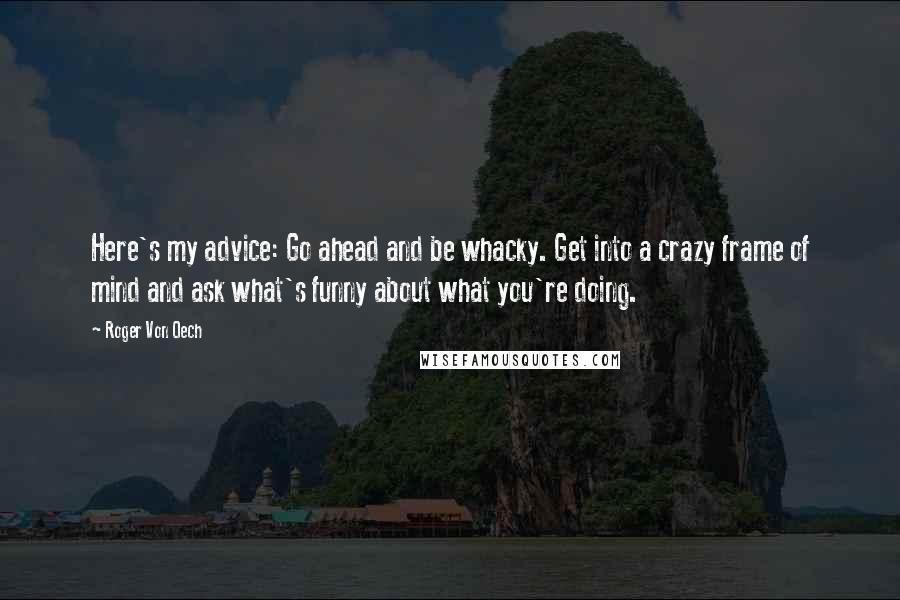 Roger Von Oech Quotes: Here's my advice: Go ahead and be whacky. Get into a crazy frame of mind and ask what's funny about what you're doing.