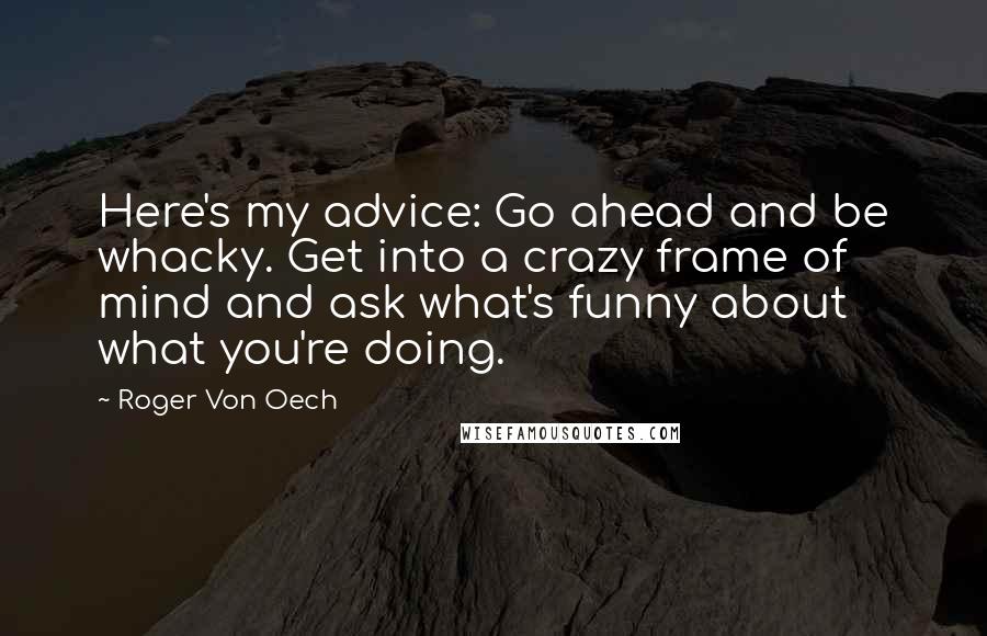 Roger Von Oech Quotes: Here's my advice: Go ahead and be whacky. Get into a crazy frame of mind and ask what's funny about what you're doing.