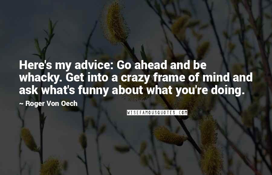 Roger Von Oech Quotes: Here's my advice: Go ahead and be whacky. Get into a crazy frame of mind and ask what's funny about what you're doing.