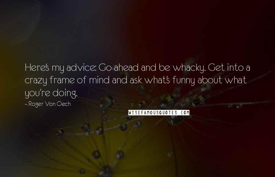 Roger Von Oech Quotes: Here's my advice: Go ahead and be whacky. Get into a crazy frame of mind and ask what's funny about what you're doing.