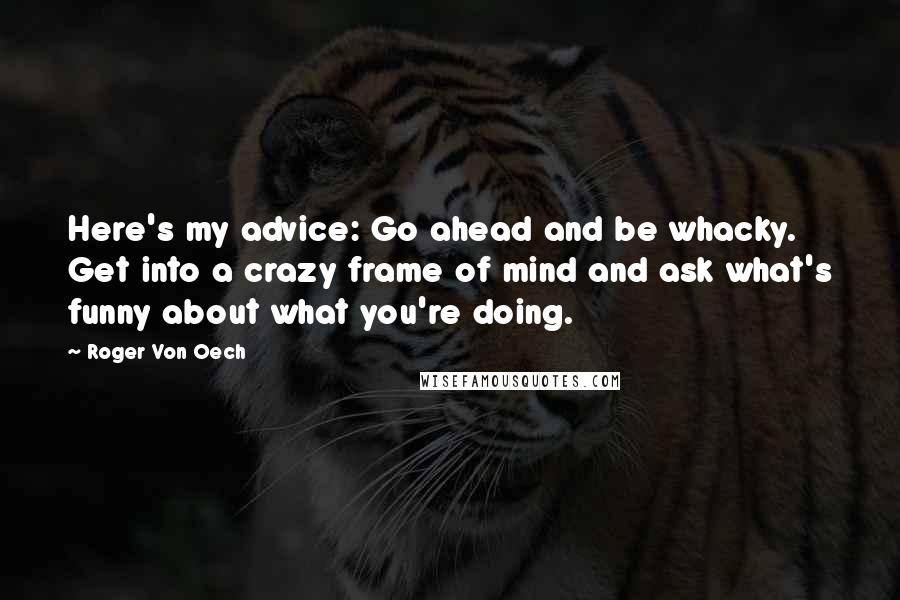 Roger Von Oech Quotes: Here's my advice: Go ahead and be whacky. Get into a crazy frame of mind and ask what's funny about what you're doing.