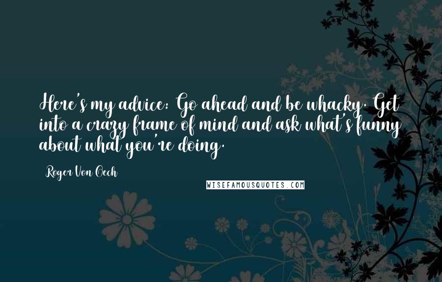 Roger Von Oech Quotes: Here's my advice: Go ahead and be whacky. Get into a crazy frame of mind and ask what's funny about what you're doing.