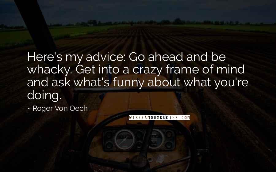 Roger Von Oech Quotes: Here's my advice: Go ahead and be whacky. Get into a crazy frame of mind and ask what's funny about what you're doing.