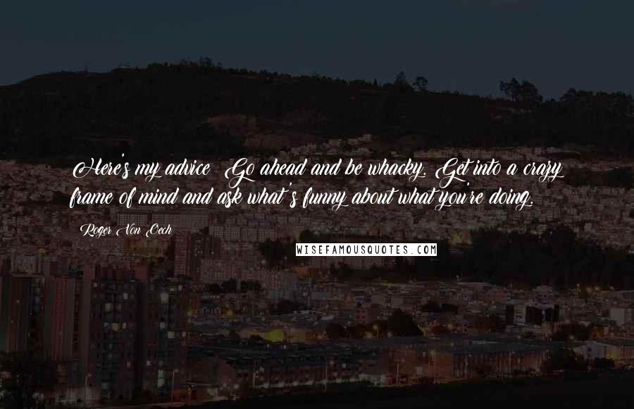 Roger Von Oech Quotes: Here's my advice: Go ahead and be whacky. Get into a crazy frame of mind and ask what's funny about what you're doing.