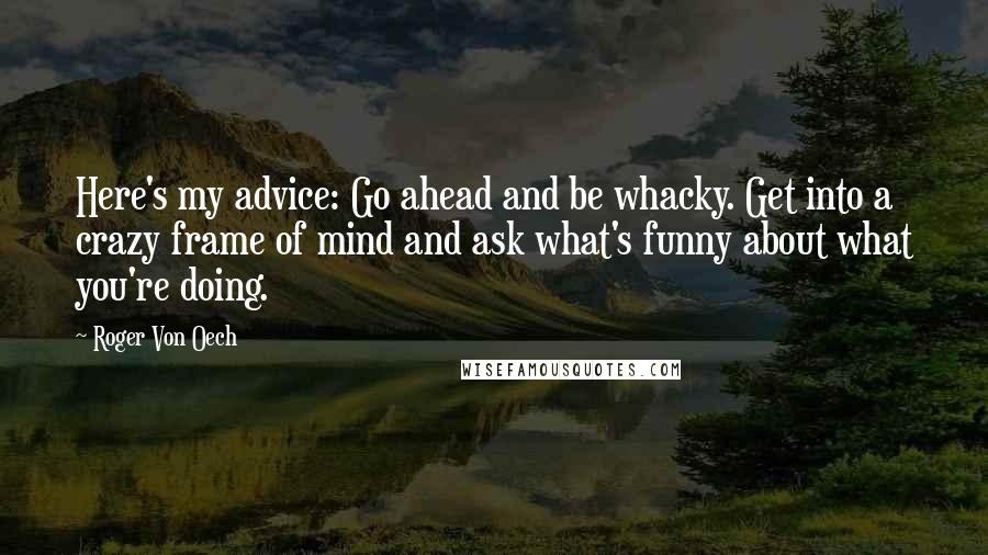 Roger Von Oech Quotes: Here's my advice: Go ahead and be whacky. Get into a crazy frame of mind and ask what's funny about what you're doing.