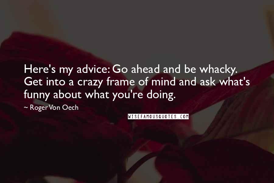 Roger Von Oech Quotes: Here's my advice: Go ahead and be whacky. Get into a crazy frame of mind and ask what's funny about what you're doing.