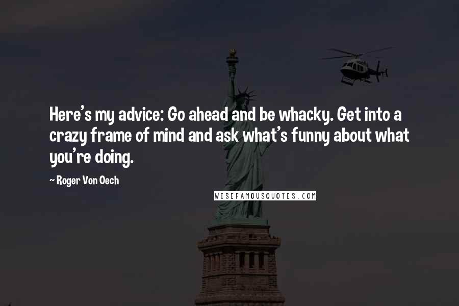 Roger Von Oech Quotes: Here's my advice: Go ahead and be whacky. Get into a crazy frame of mind and ask what's funny about what you're doing.