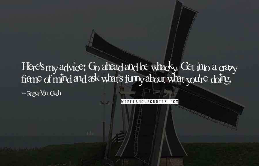 Roger Von Oech Quotes: Here's my advice: Go ahead and be whacky. Get into a crazy frame of mind and ask what's funny about what you're doing.