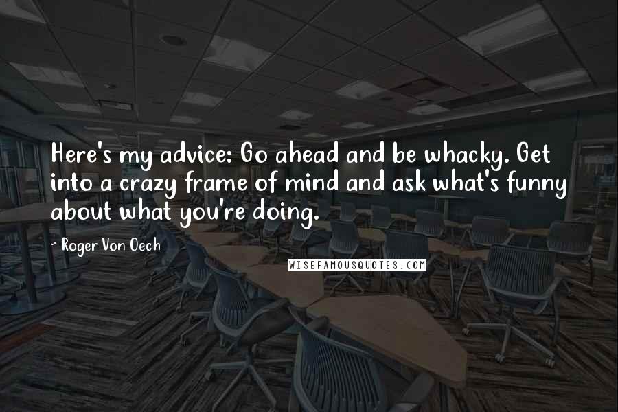 Roger Von Oech Quotes: Here's my advice: Go ahead and be whacky. Get into a crazy frame of mind and ask what's funny about what you're doing.