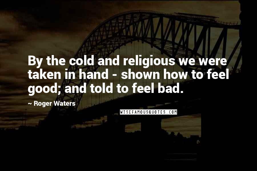 Roger Waters Quotes: By the cold and religious we were taken in hand - shown how to feel good; and told to feel bad.