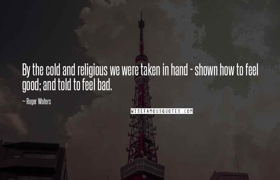 Roger Waters Quotes: By the cold and religious we were taken in hand - shown how to feel good; and told to feel bad.