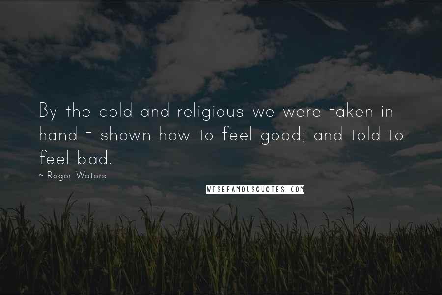 Roger Waters Quotes: By the cold and religious we were taken in hand - shown how to feel good; and told to feel bad.