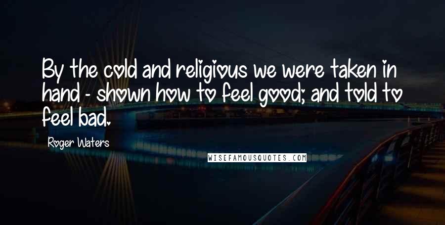 Roger Waters Quotes: By the cold and religious we were taken in hand - shown how to feel good; and told to feel bad.