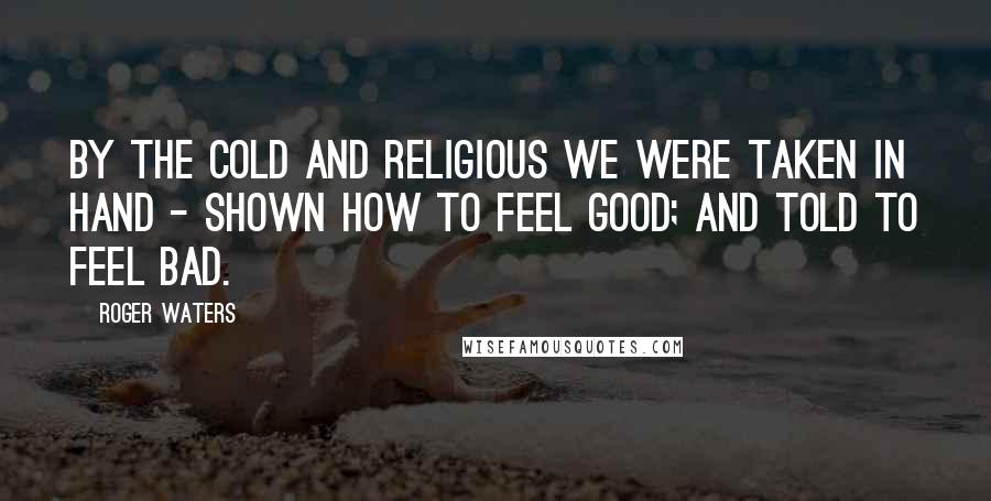 Roger Waters Quotes: By the cold and religious we were taken in hand - shown how to feel good; and told to feel bad.
