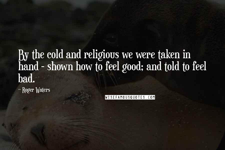 Roger Waters Quotes: By the cold and religious we were taken in hand - shown how to feel good; and told to feel bad.