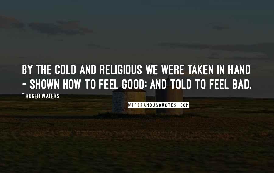 Roger Waters Quotes: By the cold and religious we were taken in hand - shown how to feel good; and told to feel bad.