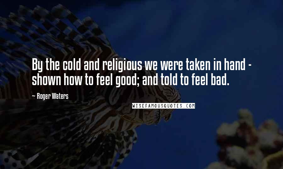 Roger Waters Quotes: By the cold and religious we were taken in hand - shown how to feel good; and told to feel bad.