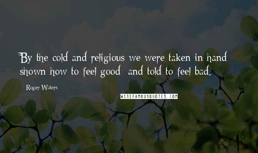 Roger Waters Quotes: By the cold and religious we were taken in hand - shown how to feel good; and told to feel bad.