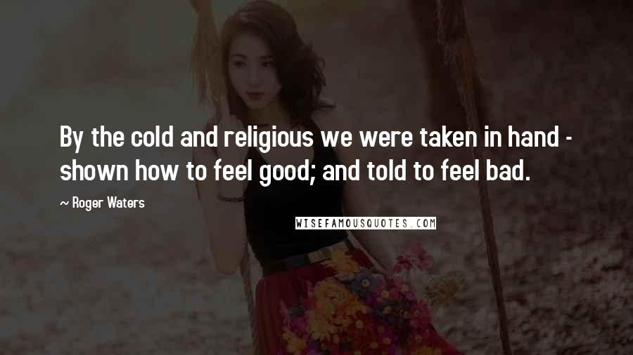 Roger Waters Quotes: By the cold and religious we were taken in hand - shown how to feel good; and told to feel bad.