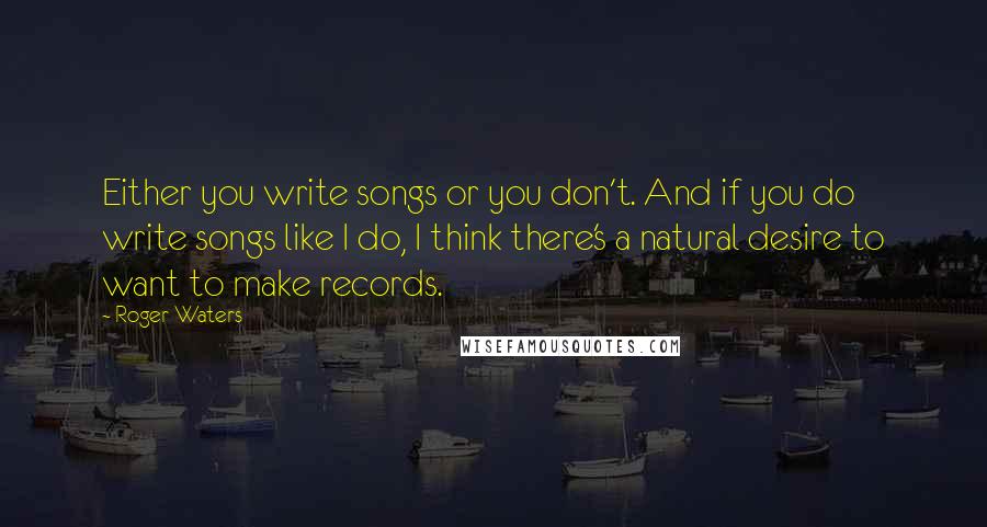 Roger Waters Quotes: Either you write songs or you don't. And if you do write songs like I do, I think there's a natural desire to want to make records.