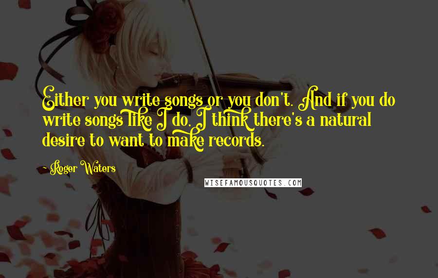 Roger Waters Quotes: Either you write songs or you don't. And if you do write songs like I do, I think there's a natural desire to want to make records.