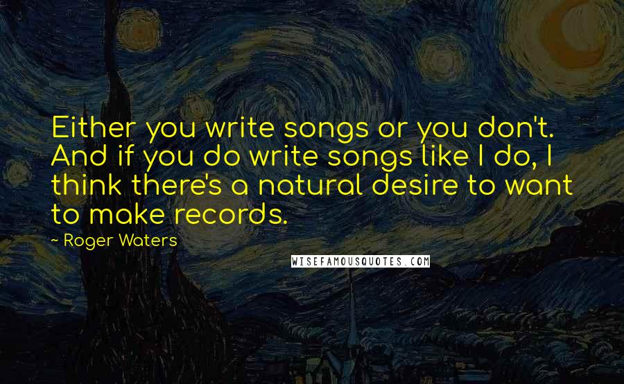 Roger Waters Quotes: Either you write songs or you don't. And if you do write songs like I do, I think there's a natural desire to want to make records.