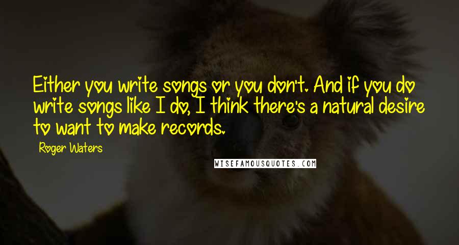 Roger Waters Quotes: Either you write songs or you don't. And if you do write songs like I do, I think there's a natural desire to want to make records.