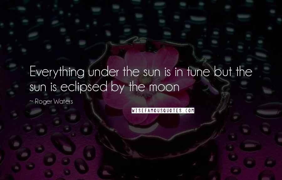 Roger Waters Quotes: Everything under the sun is in tune but the sun is eclipsed by the moon