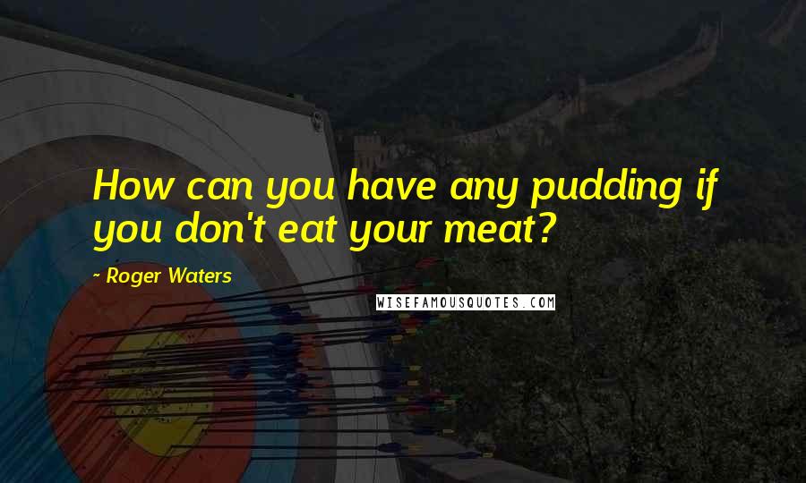 Roger Waters Quotes: How can you have any pudding if you don't eat your meat?