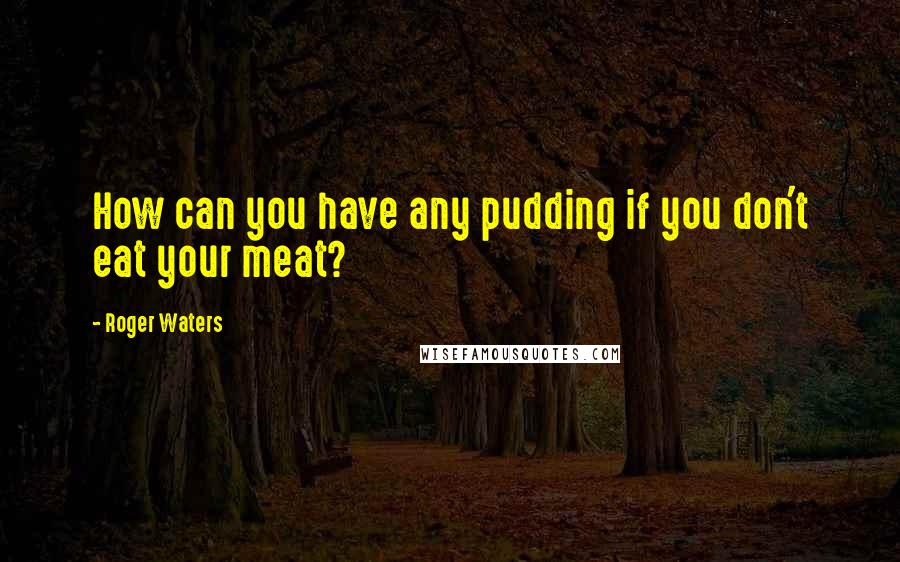 Roger Waters Quotes: How can you have any pudding if you don't eat your meat?