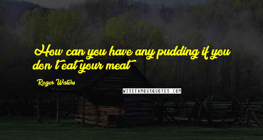 Roger Waters Quotes: How can you have any pudding if you don't eat your meat?