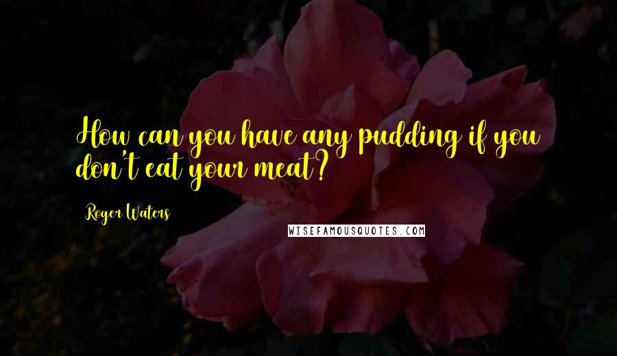 Roger Waters Quotes: How can you have any pudding if you don't eat your meat?