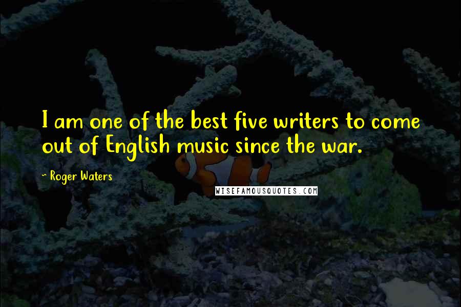 Roger Waters Quotes: I am one of the best five writers to come out of English music since the war.