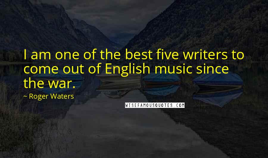 Roger Waters Quotes: I am one of the best five writers to come out of English music since the war.