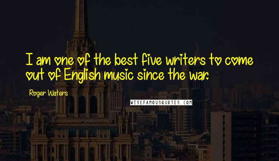 Roger Waters Quotes: I am one of the best five writers to come out of English music since the war.