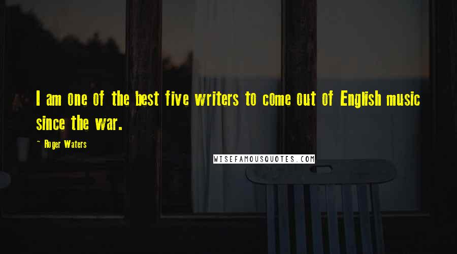 Roger Waters Quotes: I am one of the best five writers to come out of English music since the war.