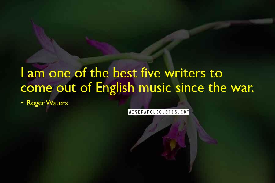 Roger Waters Quotes: I am one of the best five writers to come out of English music since the war.