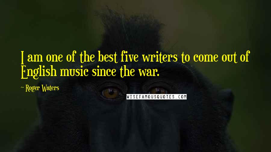 Roger Waters Quotes: I am one of the best five writers to come out of English music since the war.