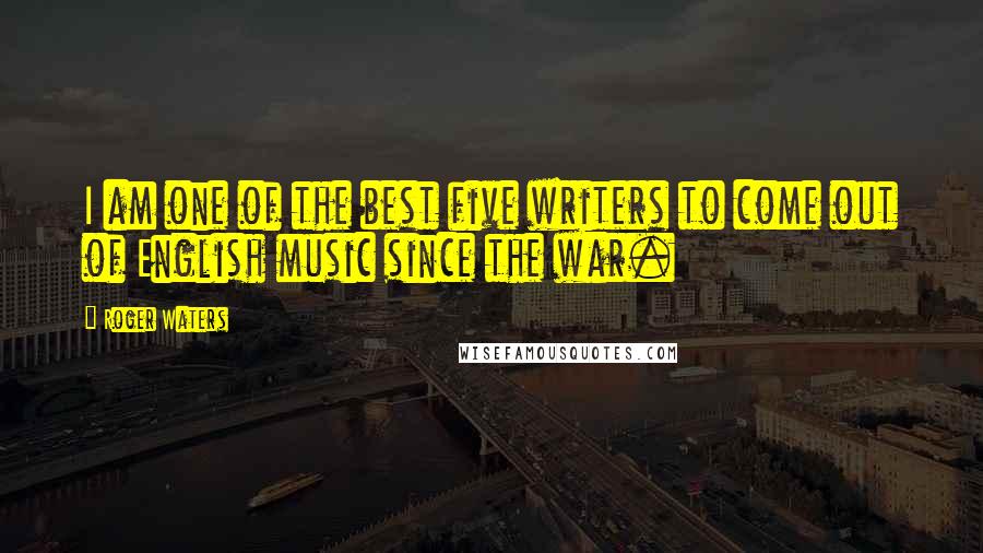 Roger Waters Quotes: I am one of the best five writers to come out of English music since the war.