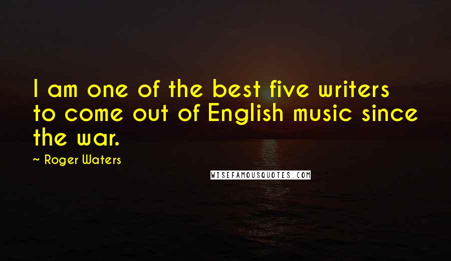 Roger Waters Quotes: I am one of the best five writers to come out of English music since the war.