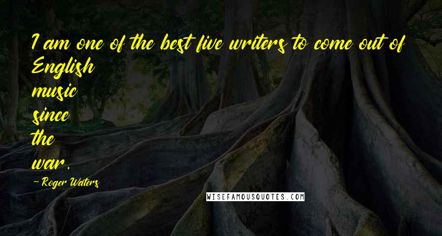 Roger Waters Quotes: I am one of the best five writers to come out of English music since the war.