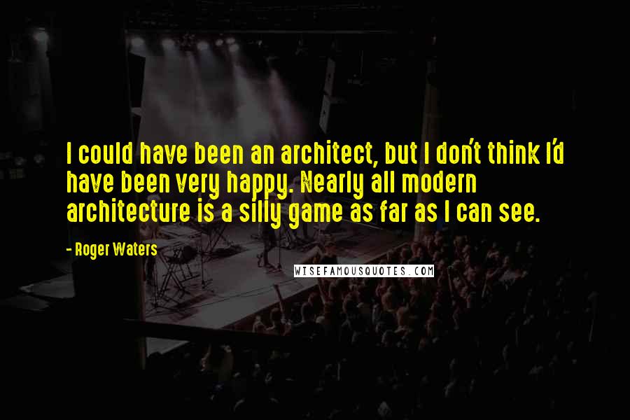 Roger Waters Quotes: I could have been an architect, but I don't think I'd have been very happy. Nearly all modern architecture is a silly game as far as I can see.