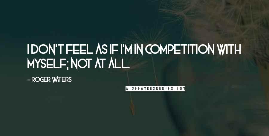 Roger Waters Quotes: I don't feel as if I'm in competition with myself; not at all.