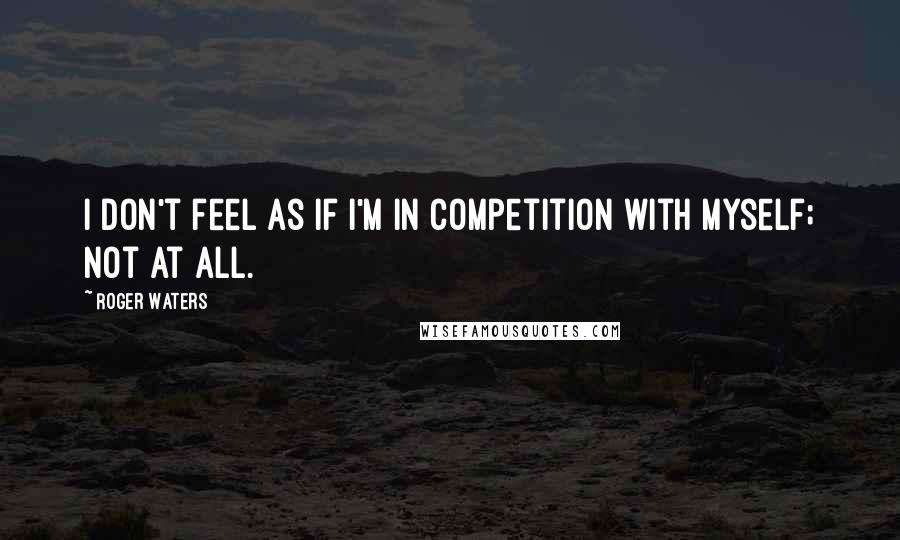 Roger Waters Quotes: I don't feel as if I'm in competition with myself; not at all.